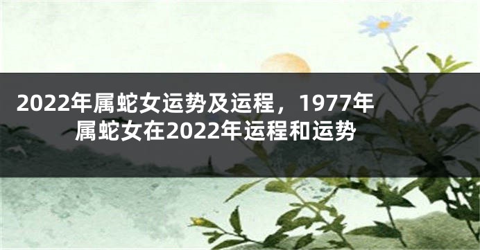 2022年属蛇女运势及运程，1977年属蛇女在2022年运程和运势