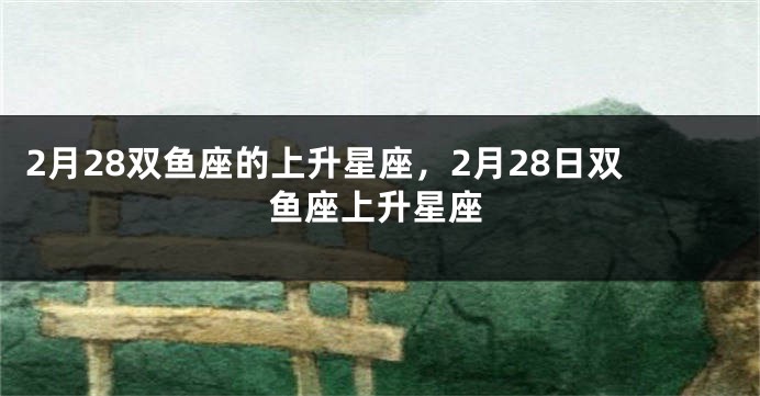 2月28双鱼座的上升星座，2月28日双鱼座上升星座