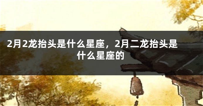 2月2龙抬头是什么星座，2月二龙抬头是什么星座的