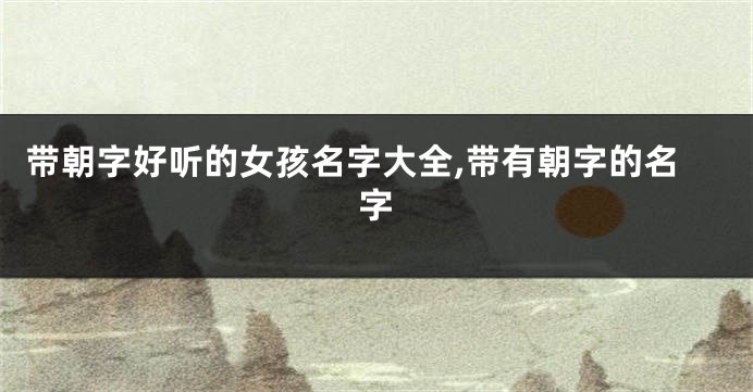 带朝字好听的女孩名字大全,带有朝字的名字