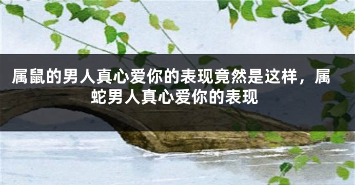 属鼠的男人真心爱你的表现竟然是这样，属蛇男人真心爱你的表现
