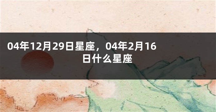 04年12月29日星座，04年2月16日什么星座
