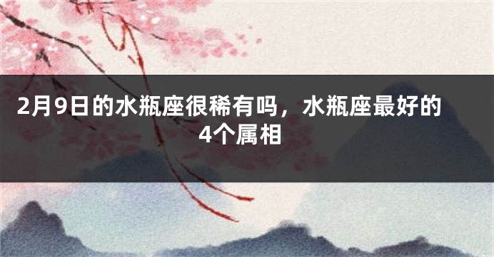 2月9日的水瓶座很稀有吗，水瓶座最好的4个属相