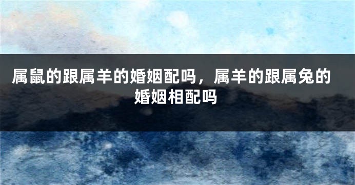 属鼠的跟属羊的婚姻配吗，属羊的跟属兔的婚姻相配吗