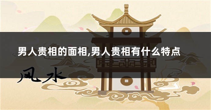 男人贵相的面相,男人贵相有什么特点