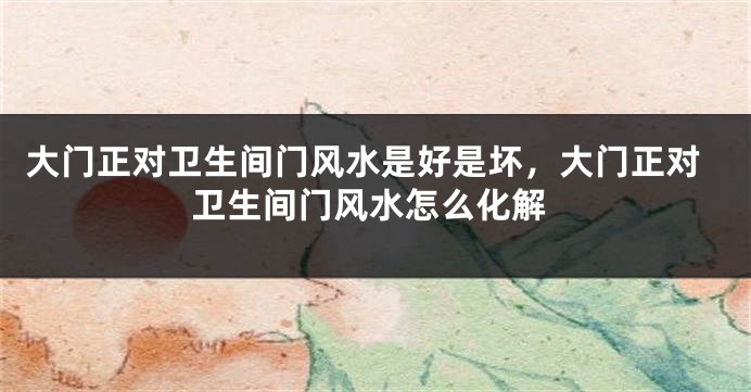 大门正对卫生间门风水是好是坏，大门正对卫生间门风水怎么化解