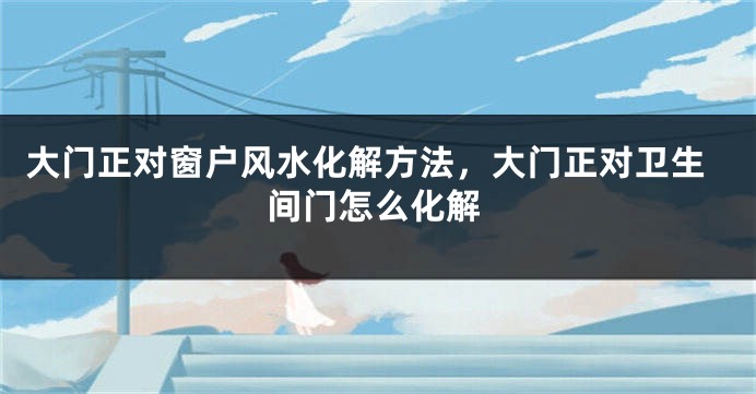 大门正对窗户风水化解方法，大门正对卫生间门怎么化解