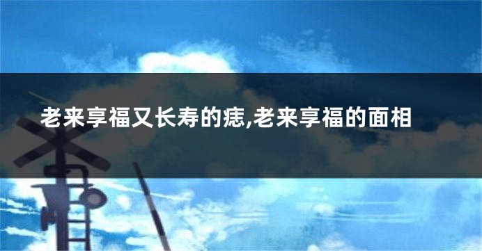 老来享福又长寿的痣,老来享福的面相