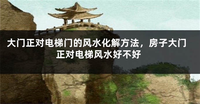 大门正对电梯门的风水化解方法，房子大门正对电梯风水好不好