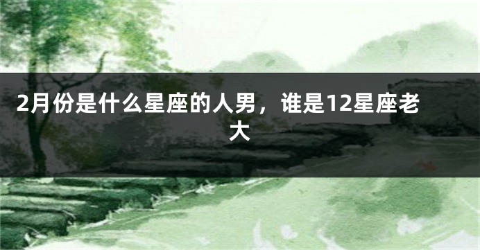 2月份是什么星座的人男，谁是12星座老大