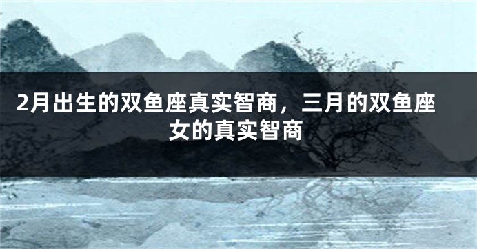 2月出生的双鱼座真实智商，三月的双鱼座女的真实智商