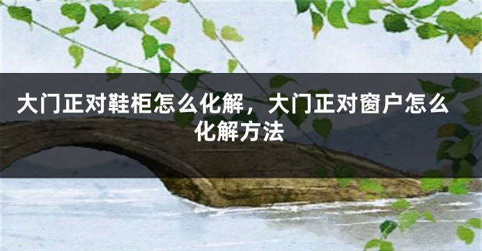 大门正对鞋柜怎么化解，大门正对窗户怎么化解方法