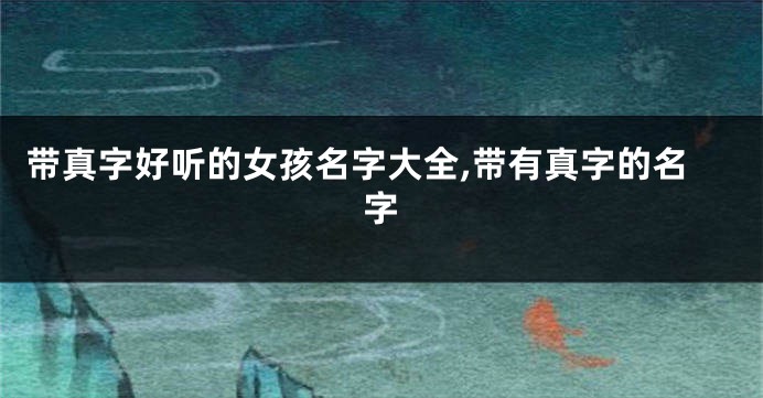 带真字好听的女孩名字大全,带有真字的名字