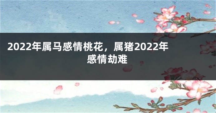 2022年属马感情桃花，属猪2022年感情劫难