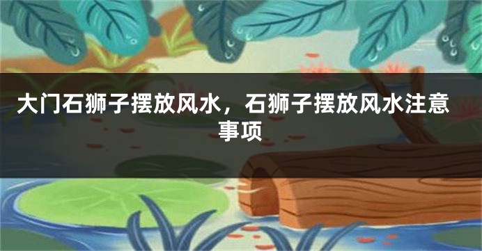 大门石狮子摆放风水，石狮子摆放风水注意事项