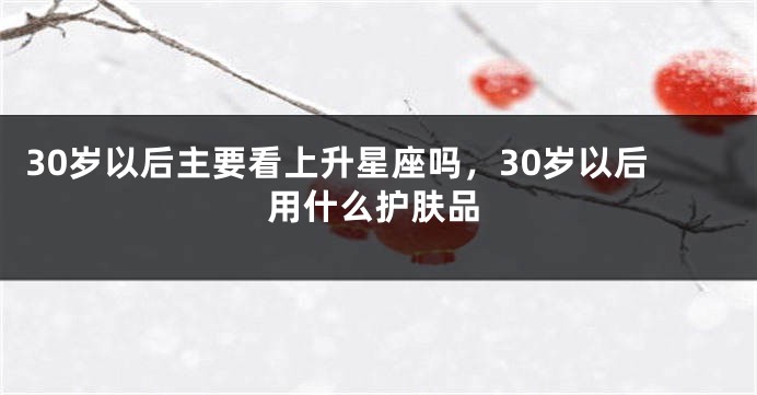 30岁以后主要看上升星座吗，30岁以后用什么护肤品