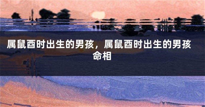 属鼠酉时出生的男孩，属鼠酉时出生的男孩命相