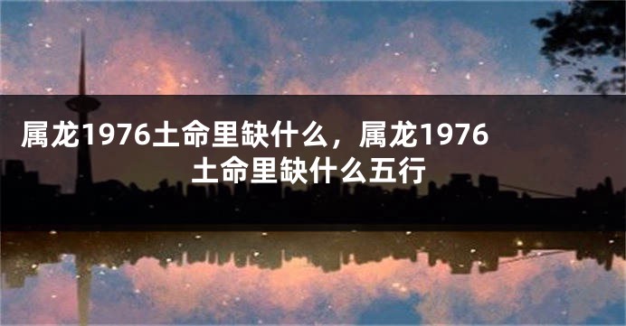 属龙1976土命里缺什么，属龙1976土命里缺什么五行