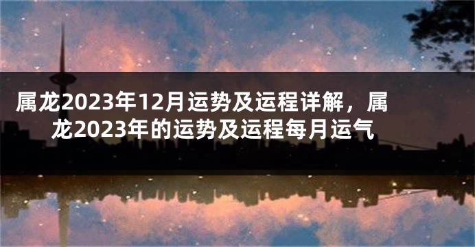属龙2023年12月运势及运程详解，属龙2023年的运势及运程每月运气