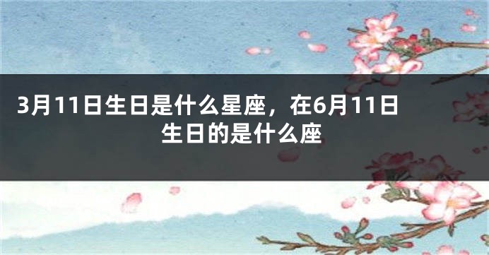 3月11日生日是什么星座，在6月11日生日的是什么座