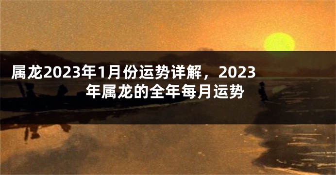属龙2023年1月份运势详解，2023年属龙的全年每月运势