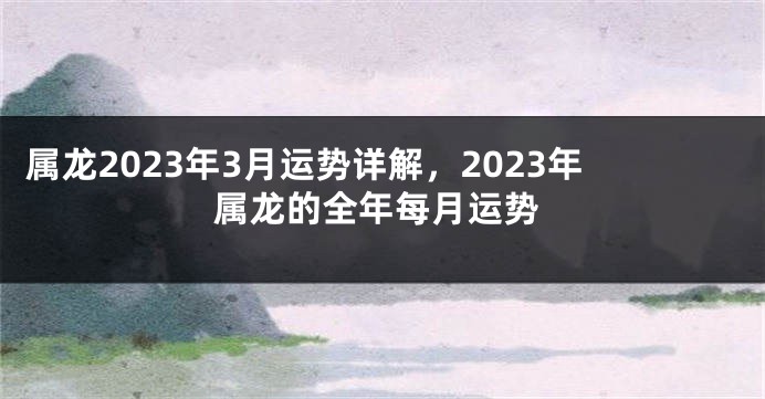 属龙2023年3月运势详解，2023年属龙的全年每月运势