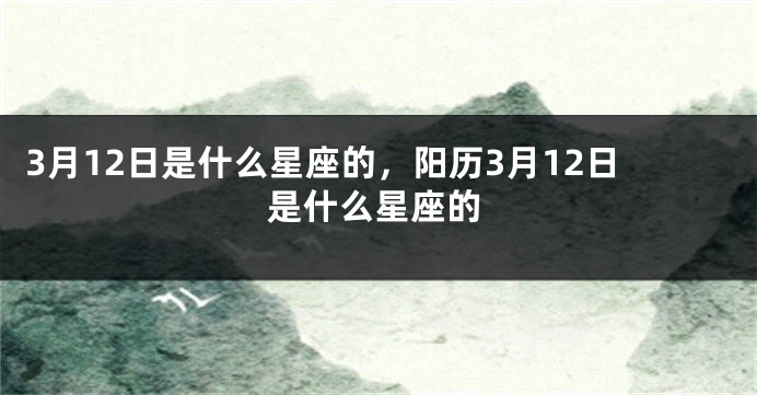 3月12日是什么星座的，阳历3月12日是什么星座的