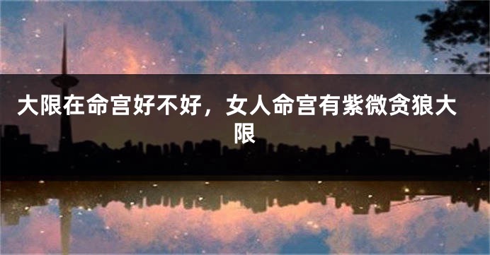 大限在命宫好不好，女人命宫有紫微贪狼大限