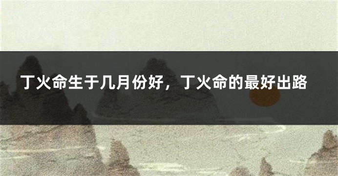 丁火命生于几月份好,丁火命的最好出路