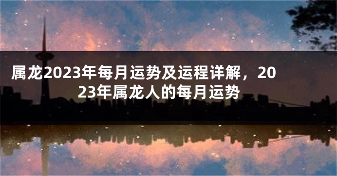 属龙2023年每月运势及运程详解，2023年属龙人的每月运势