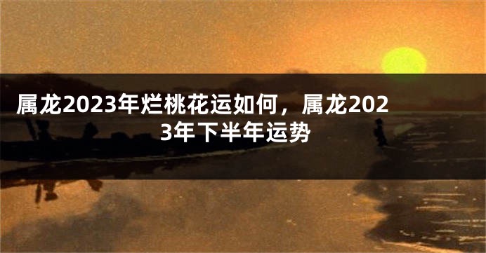 属龙2023年烂桃花运如何，属龙2023年下半年运势