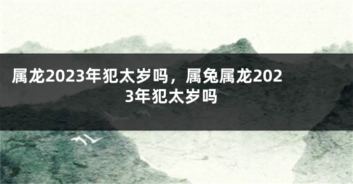 属龙2023年犯太岁吗，属兔属龙2023年犯太岁吗