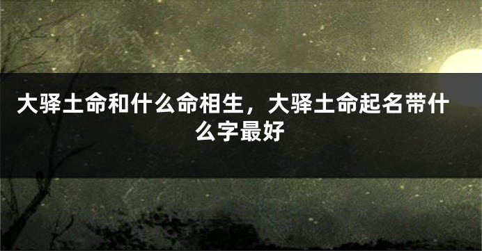 大驿土命和什么命相生，大驿土命起名带什么字最好