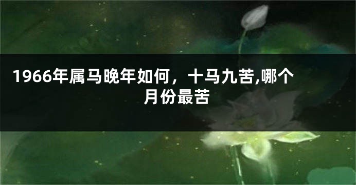 1966年属马晚年如何，十马九苦,哪个月份最苦