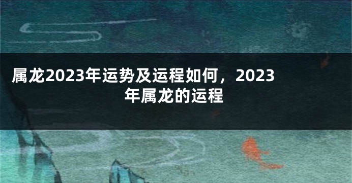 属龙2023年运势及运程如何，2023年属龙的运程