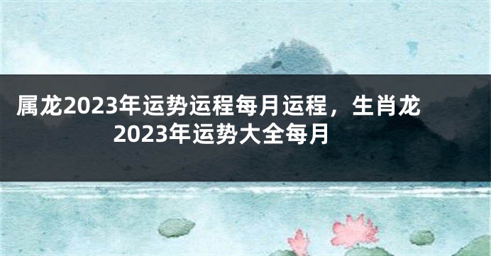 属龙2023年运势运程每月运程，生肖龙2023年运势大全每月