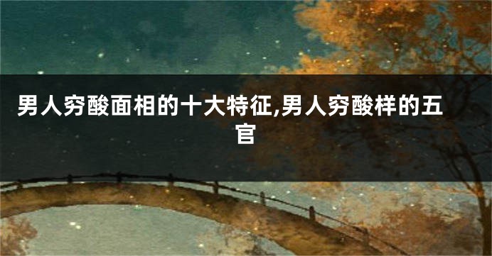 男人穷酸面相的十大特征,男人穷酸样的五官
