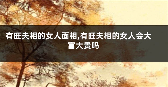 有旺夫相的女人面相,有旺夫相的女人会大富大贵吗