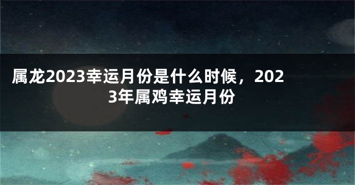 属龙2023幸运月份是什么时候，2023年属鸡幸运月份