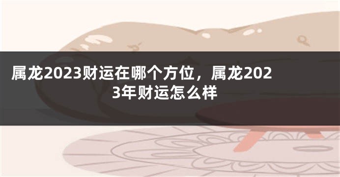 属龙2023财运在哪个方位，属龙2023年财运怎么样