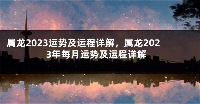 属龙2023运势及运程详解，属龙2023年每月运势及运程详解