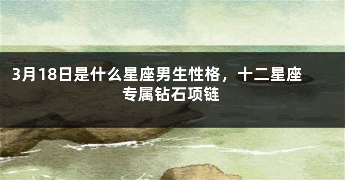 3月18日是什么星座男生性格，十二星座专属钻石项链