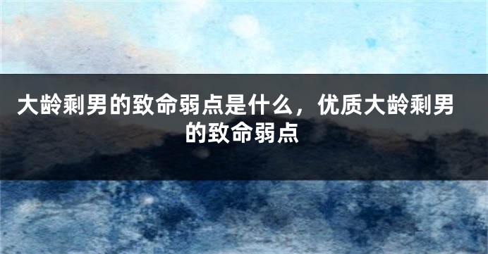 大龄剩男的致命弱点是什么，优质大龄剩男的致命弱点