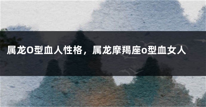 属龙O型血人性格，属龙摩羯座o型血女人