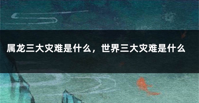 属龙三大灾难是什么，世界三大灾难是什么