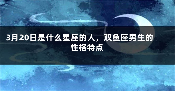 3月20日是什么星座的人，双鱼座男生的性格特点