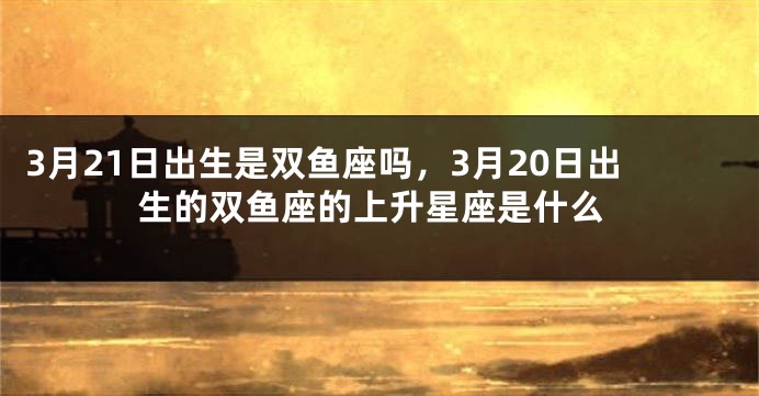 3月21日出生是双鱼座吗，3月20日出生的双鱼座的上升星座是什么