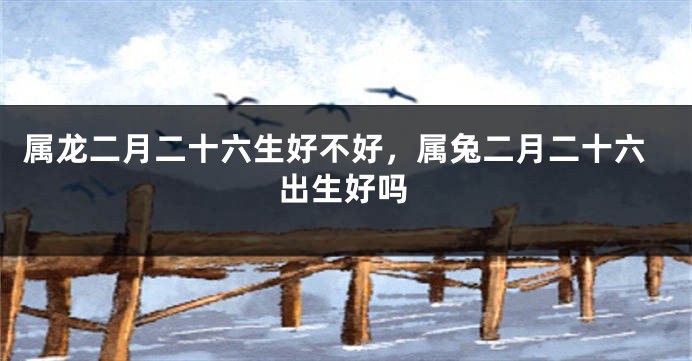 属龙二月二十六生好不好，属兔二月二十六出生好吗