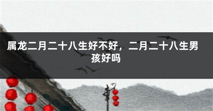属龙二月二十八生好不好，二月二十八生男孩好吗