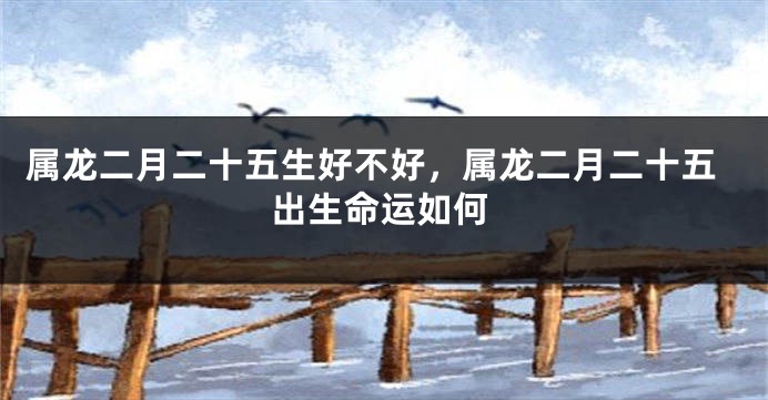 属龙二月二十五生好不好，属龙二月二十五出生命运如何